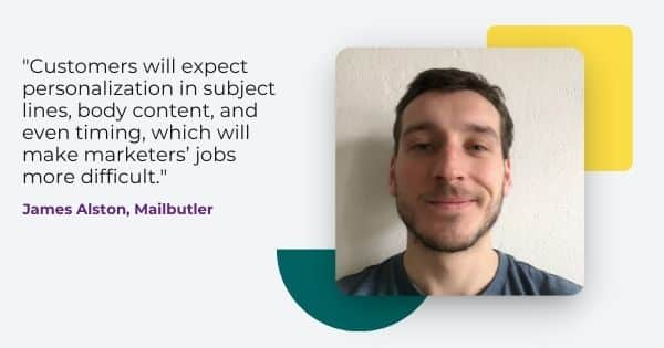 email tips 2022 from James Alston, " Customers will expect personalization in subject lines, body content, and even timing, which will make marketers jobs more difficult. "