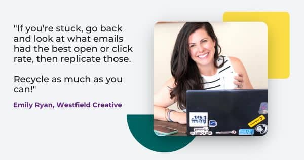 email pro Emily Ryan says, " If you're stuck, go back and look at what emails had the best open or click rate, then replicate those. Recycle as much as you can!"